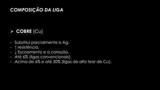 - Substitui parcialmente o Ag.
- ↑ resistência.
- ↓ Escoamento e a corrosão.
- Até 6% (ligas convencionais).
- Acima de 6% e até 30% (ligas de alto teor de Cu).
COMPOSIÇÃO DA LIGA
 COBRE (Cu)
 