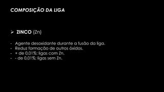 - Agente desoxidante durante a fusão da liga.
- Reduz formação de outros óxidos.
- + de 0,01%: ligas com Zn.
- - de 0,01%; ligas sem Zn.
COMPOSIÇÃO DA LIGA
 ZINCO (Zn)
 