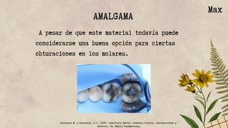 AMALGAMA
A pesar de que este material todavía puede
considerarse una buena opción para ciertas
obturaciones en los molares.
Max
Barrancos M. y Barrancos, P.J. (2015) Operatoria Dental: Avances clínicos, restauraciones y
estética. Ed. Médica Panamericana.
 