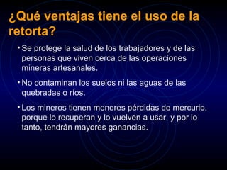 ¿Qué ventajas tiene el uso de la 
retorta? 
• Se protege la salud de los trabajadores y de las 
personas que viven cerca de las operaciones 
mineras artesanales. 
• No contaminan los suelos ni las aguas de las 
quebradas o ríos. 
• Los mineros tienen menores pérdidas de mercurio, 
porque lo recuperan y lo vuelven a usar, y por lo 
tanto, tendrán mayores ganancias. 
