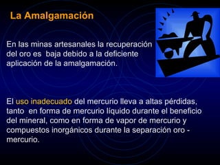 La Amalgamación 
En las minas artesanales la recuperación 
del oro es baja debido a la deficiente 
aplicación de la amalgamación. 
El uso inadecuado del mercurio lleva a altas pérdidas, 
tanto en forma de mercurio líquido durante el beneficio 
del mineral, como en forma de vapor de mercurio y 
compuestos inorgánicos durante la separación oro - 
mercurio. 
 