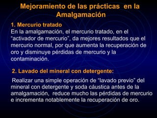 Mejoramiento de las prácticas en la 
Amalgamación 
1. Mercurio tratado 
En la amalgamación, el mercurio tratado, en el 
“activador de mercurio”, da mejores resultados que el 
mercurio normal, por que aumenta la recuperación de 
oro y disminuye pérdidas de mercurio y la 
contaminación. 
2. Lavado del mineral con detergente: 
Realizar una simple operación de “lavado previo” del 
mineral con detergente y soda cáustica antes de la 
amalgamación, reduce mucho las pérdidas de mercurio 
e incrementa notablemente la recuperación de oro. 
 