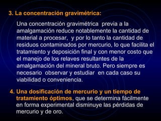 3. La concentración gravimétrica: 
Una concentración gravimétrica previa a la 
amalgamación reduce notablemente la cantidad de 
material a procesar, y por lo tanto la cantidad de 
residuos contaminados por mercurio, lo que facilita el 
tratamiento y deposición final y con menor costo que 
el manejo de los relaves resultantes de la 
amalgamación del mineral bruto. Pero siempre es 
necesario observar y estudiar en cada caso su 
viabilidad o conveniencia. 
4. Una dosificación de mercurio y un tiempo de 
tratamiento óptimos, que se determina fácilmente 
en forma experimental disminuye las pérdidas de 
mercurio y de oro. 
 