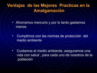 Ventajas de las Mejores Practicas en la 
Amalgamación 
• Ahorramos mercurio y por lo tanto gastamos 
menos 
• Cumplimos con las normas de protección del 
medio ambiente 
• Cuidamos el medio ambiente, aseguramos una 
vida con salud , para cada uno de nosotros de la 
población 
 