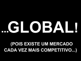 GLOBAL ... ! (POIS EXISTE UM MERCADO CADA VEZ MAIS COMPETITIVO...) 