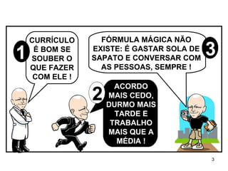 CURRÍCULO É BOM SE SOUBER O QUE FAZER COM ELE ! ACORDO MAIS CEDO, DURMO MAIS TARDE E TRABALHO MAIS QUE A MÉDIA ! FÓRMULA MÁGICA NÃO EXISTE: É GASTAR SOLA DE SAPATO E CONVERSAR COM AS PESSOAS, SEMPRE ! 3 2 1 