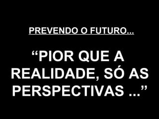 PREVENDO O FUTURO... “ PIOR QUE A  REALIDADE, SÓ AS PERSPECTIVAS ...” 