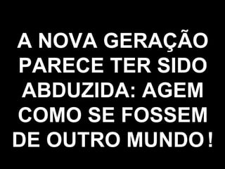 A NOVA GERAÇÃO PARECE TER SIDO ABDUZIDA: AGEM COMO SE FOSSEM DE OUTRO MUNDO   ! 