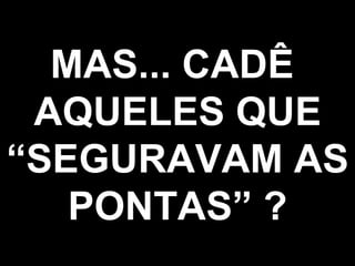 MAS... CADÊ  AQUELES QUE “SEGURAVAM AS PONTAS” ? 