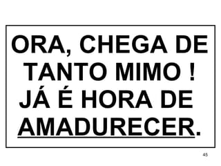 ORA, CHEGA DE TANTO MIMO ! JÁ É HORA DE  AMADURECER . 
