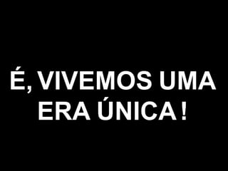 É,   VIVEMOS   UMA ERA   ÚNICA   ! 