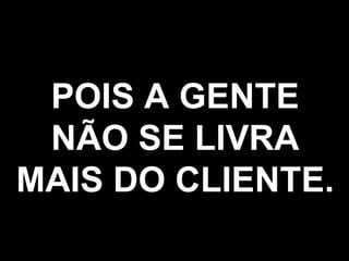 POIS A GENTE NÃO SE LIVRA MAIS DO CLIENTE. 