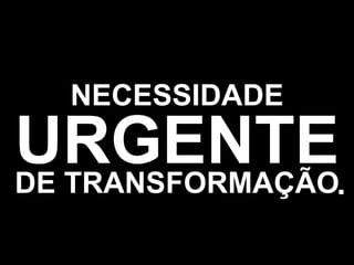 NECESSIDADE URGENTE DE TRANSFORMAÇÃO . 