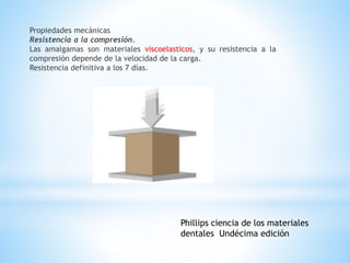Propiedades mecánicas
Resistencia a la compresión.
Las amalgamas son materiales viscoelasticos, y su resistencia a la
compresión depende de la velocidad de la carga.
Resistencia definitiva a los 7 días.
Phillips ciencia de los materiales
dentales Undécima edición
 