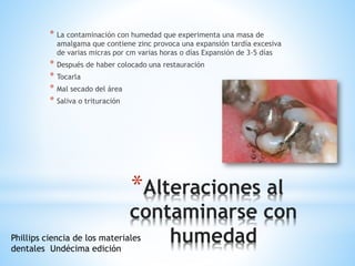 *Alteraciones al
contaminarse con
humedad
* La contaminación con humedad que experimenta una masa de
amalgama que contiene zinc provoca una expansión tardía excesiva
de varias micras por cm varias horas o días Expansión de 3-5 días
* Después de haber colocado una restauración
* Tocarla
* Mal secado del área
* Saliva o trituración
Phillips ciencia de los materiales
dentales Undécima edición
 