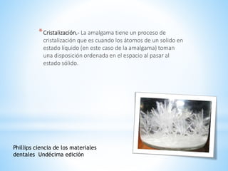 *Cristalización.- La amalgama tiene un proceso de
cristalización que es cuando los átomos de un solido en
estado líquido (en este caso de la amalgama) toman
una disposición ordenada en el espacio al pasar al
estado sólido.
Phillips ciencia de los materiales
dentales Undécima edición
 