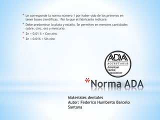 *
* Le corresponde la norma número 1 por haber sido de los primeros en
tener bases científicas. Por lo que el fabricante indicara
* Debe predominar la plata y estaño. Se permiten en menores cantidades
cobre, cinc, oro y mercurio.
* Zn > 0.01 % = Con zinc
* Zn < 0.01% = Sin zinc
Materiales dentales
Autor: Federico Humberto Barcelo
Santana
 