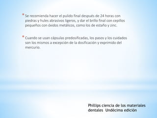 *Se recomienda hacer el pulido final después de 24 horas con
piedras y hules abrasivos ligeros, y dar el brillo final con cepillos
pequeños con óxidos metálicos, como los de estaño y zinc.
*Cuando se usan cápsulas predosificadas, los pasos y los cuidados
son los mismos a excepción de la dosificación y exprimido del
mercurio.
Phillips ciencia de los materiales
dentales Undécima edición
 