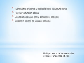 *• Devolver la anatomía y fisiología de la estructura dental
*• Restituir la función oclusal
*• Contribuir a la salud oral y general del paciente
*• Mejorar la calidad de vida del paciente
Phillips ciencia de los materiales
dentales Undécima edición
 