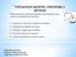 * Indicaciones paciente, odontólogo y
personal
*Deben tenerse en cuenta las siguientes recomendaciones para
evitar la contaminación por mercurio:
• 1.- conservar el mercurio en recipientes herméticos.
• 2.- Manipular la amalgama sin tocarla.
• 3.- Trabajar en lugares bien ventilados.
• 5.- No tocar el mercurio sin guantes.
• 6 .- Usar mascarilla para no aspirar el polvo.
Materiales dentales
Autores: Federico Barcelo
Jorge Palma editorial trillas
 