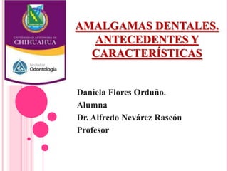 AMALGAMAS DENTALES.
ANTECEDENTES Y
CARACTERÍSTICAS
Daniela Flores Orduño.
Alumna
Dr. Alfredo Nevárez Rascón
Profesor
 