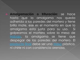    Amalgamación o trituración: se hace
    hasta que la amalgama nos queda
    adherida a las paredes del mortero y tiene
    brillo mate, ese es el momento en que la
    amalgama esta justa para su uso.         Si
    golpeamos el mortero sobre la mesa de
    trabajo, la amalgama se tiene que
    despegar de las paredes del mortero. El
    producto final debe ser una masa plástica,
    ni chirle ni con consistencia arenosa.
 