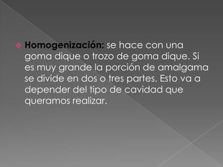    Homogenización: se hace con una
    goma dique o trozo de goma dique. Si
    es muy grande la porción de amalgama
    se divide en dos o tres partes. Esto va a
    depender del tipo de cavidad que
    queramos realizar.
 