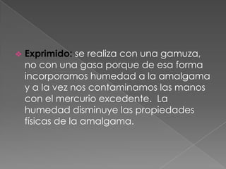    Exprimido: se realiza con una gamuza,
    no con una gasa porque de esa forma
    incorporamos humedad a la amalgama
    y a la vez nos contaminamos las manos
    con el mercurio excedente. La
    humedad disminuye las propiedades
    físicas de la amalgama.
 