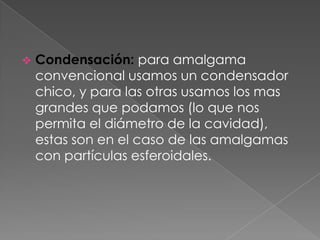    Condensación: para amalgama
    convencional usamos un condensador
    chico, y para las otras usamos los mas
    grandes que podamos (lo que nos
    permita el diámetro de la cavidad),
    estas son en el caso de las amalgamas
    con partículas esferoidales.
 