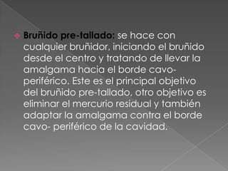    Bruñido pre-tallado: se hace con
    cualquier bruñidor, iniciando el bruñido
    desde el centro y tratando de llevar la
    amalgama hacia el borde cavo-
    periférico. Este es el principal objetivo
    del bruñido pre-tallado, otro objetivo es
    eliminar el mercurio residual y también
    adaptar la amalgama contra el borde
    cavo- periférico de la cavidad.
 