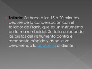    Tallado: Se hace a las 15 o 20 minutos
    depuse de la condensación con el
    tallador de Frank, que es un instrumento
    de forma romboidal. Se talla colocando
    las aristas del instrumento contra el
    remanente cúspide y así se le va
    devolviendo la anatomía al diente.
 