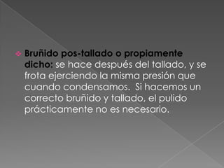    Bruñido pos-tallado o propiamente
    dicho: se hace después del tallado, y se
    frota ejerciendo la misma presión que
    cuando condensamos. Si hacemos un
    correcto bruñido y tallado, el pulido
    prácticamente no es necesario.
 