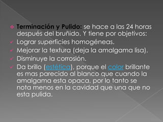    Terminación y Pulido: se hace a las 24 horas
    después del bruñido. Y tiene por objetivos:
   Lograr superficies homogéneas.
   Mejorar la textura (deja la amalgama lisa).
   Disminuye la corrosión.
   Da brillo (estética), porque el color brillante
    es mas parecido al blanco que cuando la
    amalgama esta opaca, por lo tanto se
    nota menos en la cavidad que una que no
    esta pulida.
 