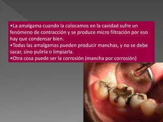 •La amalgama cuando la colocamos en la cavidad sufre un
fenómeno de contracción y se produce micro filtración por eso
hay que condensar bien.
•Todas las amalgamas pueden producir manchas, y no se debe
sacar, sino pulirla o limpiarla.
•Otra cosa puede ser la corrosión (mancha por corrosión)
 