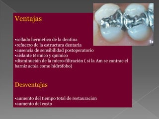 Ventajas

•sellado hermético de la dentina
•refuerzo de la estructura dentaria
•ausencia de sensibilidad postoperatorio
•aislante térmico y químico
•disminución de la micro-filtración ( si la Am se contrae el
barniz actúa como hidrófobo)



Desventajas

•aumento del tiempo total de restauración
•aumento del costo
 