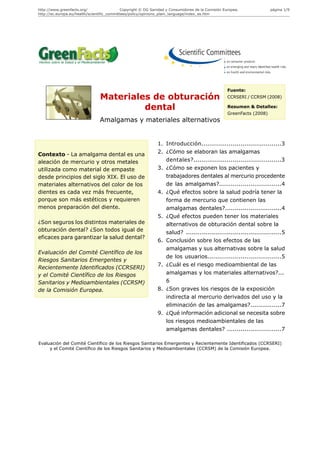 http://www.greenfacts.org/                   Copyright © DG Sanidad y Consumidores de la Comisión Europea.              página 1/9
http://ec.europa.eu/health/scientific_committees/policy/opinions_plain_language/index_es.htm




                                                                                                    Fuente:
                                Materiales de obturación                                            CCRSERI / CCRSM (2008)

                                         dental                                                     Resumen & Detalles:
                                                                                                    GreenFacts (2008)
                                Amalgamas y materiales alternativos


                                                               1. Introducción.........................................3
Contexto - La amalgama dental es una                           2. ¿Cómo se elaboran las amalgamas
aleación de mercurio y otros metales                              dentales?.............................................3
utilizada como material de empaste                             3. ¿Cómo se exponen los pacientes y
desde principios del siglo XIX. El uso de                         trabajadores dentales al mercurio procedente
materiales alternativos del color de los                          de las amalgamas?................................4
dientes es cada vez más frecuente,                             4. ¿Qué efectos sobre la salud podría tener la
porque son más estéticos y requieren                              forma de mercurio que contienen las
menos preparación del diente.                                     amalgamas dentales?.............................4
                                                               5. ¿Qué efectos pueden tener los materiales
¿Son seguros los distintos materiales de                          alternativos de obturación dental sobre la
obturación dental? ¿Son todos igual de                            salud? .................................................5
eficaces para garantizar la salud dental?
                                                               6. Conclusión sobre los efectos de las
                                                                  amalgamas y sus alternativas sobre la salud
Evaluación del Comité Científico de los
                                                                  de los usuarios......................................5
Riesgos Sanitarios Emergentes y
                                                               7. ¿Cuál es el riesgo medioambiental de las
Recientemente Identificados (CCRSERI)
y el Comité Científico de los Riesgos                             amalgamas y los materiales alternativos?...
Sanitarios y Medioambientales (CCRSM)                             6
de la Comisión Europea.                                        8. ¿Son graves los riesgos de la exposición
                                                                  indirecta al mercurio derivados del uso y la
                                                                  eliminación de las amalgamas?................7
                                                               9. ¿Qué información adicional se necesita sobre
                                                                  los riesgos medioambientales de las
                                                                  amalgamas dentales? ............................7

Evaluación del Comité Científico de los Riesgos Sanitarios Emergentes y Recientemente Identificados (CCRSERI)
     y el Comité Científico de los Riesgos Sanitarios y Medioambientales (CCRSM) de la Comisión Europea.
 