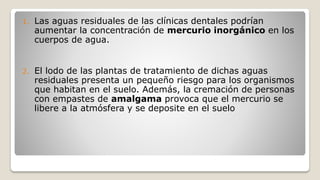 1. Las aguas residuales de las clínicas dentales podrían
aumentar la concentración de mercurio inorgánico en los
cuerpos de agua.
2. El lodo de las plantas de tratamiento de dichas aguas
residuales presenta un pequeño riesgo para los organismos
que habitan en el suelo. Además, la cremación de personas
con empastes de amalgama provoca que el mercurio se
libere a la atmósfera y se deposite en el suelo
 