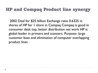 HP and Compaq Product line synergy  2002 Deal for $25 billion Exchange ratio 0.6325 in shares of HP for 1 share in Compaq Compaq is good in consumer desk top, better distribution net work HP is global leader in printers and scanners. Purpose- large customer base and elimination of computer overlapping product lines . 