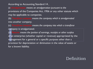 Definition According to Accounting Standard 14 ,  (a ) Amalgamation  means an amalgamation pursuant to the provisions of the Companies Act, 1956 or any other statute which may be applicable to companies. (b)  Transferor company  means the company which is amalgamated into another company. (c)  Transferee company  means the company into which a transferor company is amalgamated. (d)  Reserve  means the portion of earnings, receipts or other surplus of an enterprise (whether capital or revenue) appropriated by the management for a general or a specific purpose other than a provision for depreciation or diminution in the value of assets or for a known liability.  