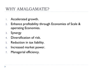 WHY AMALGAMATE? Accelerated growth. Enhance profitability through Economies of Scale & operating Economies. Synergy Diversification of risk. Reduction in tax liability. Increased market power. Managerial efficiency. 