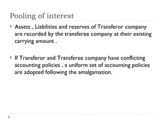 Pooling of interest  Assets , Liabilities and reserves of Transferor company are recorded by the transferee company at their existing carrying amount . If Transferor and Transferee company have conflicting accounting policies , a uniform set of accounting policies are adopted following the amalgamation.  