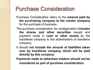 Purchase Consideration
Purchase Consideration refers to the amount paid by
the purchasing company to the vendor company
for the purchase of business.
The purchase consideration for amalgamation includes
the shares and other securities issued and
payment made in cash or other assets by the
transferee company to the shareholders of transferor
company.
It should not include the amount of liabilities taken
over by transferee company, which will be paid
directly by this company.
Payments made to debenture holders should not be
considered as part of purchase consideration.
 