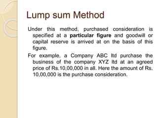 Lump sum Method
Under this method, purchased consideration is
specified at a particular figure and goodwill or
capital reserve is arrived at on the basis of this
figure.
For example, a Company ABC ltd purchase the
business of the company XYZ ltd at an agreed
price of Rs.10,00,000 in all. Here the amount of Rs.
10,00,000 is the purchase consideration.
 