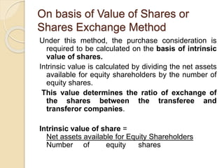 On basis of Value of Shares or
Shares Exchange Method
Under this method, the purchase consideration is
required to be calculated on the basis of intrinsic
value of shares.
Intrinsic value is calculated by dividing the net assets
available for equity shareholders by the number of
equity shares.
This value determines the ratio of exchange of
the shares between the transferee and
transferor companies.
Intrinsic value of share =
Net assets available for Equity Shareholders
Number of equity shares
 