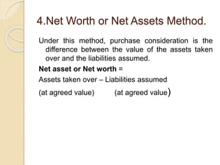 4.Net Worth or Net Assets Method.
Under this method, purchase consideration is the
difference between the value of the assets taken
over and the liabilities assumed.
Net asset or Net worth =
Assets taken over – Liabilities assumed
(at agreed value) (at agreed value)
 