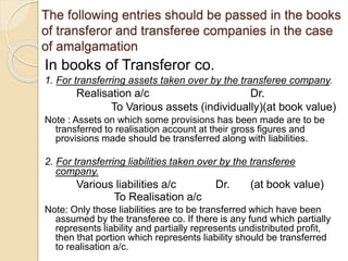 The following entries should be passed in the books
of transferor and transferee companies in the case
of amalgamation
In books of Transferor co.
1. For transferring assets taken over by the transferee company.
Realisation a/c Dr.
To Various assets (individually)(at book value)
Note : Assets on which some provisions has been made are to be
transferred to realisation account at their gross figures and
provisions made should be transferred along with liabilities.
2. For transferring liabilities taken over by the transferee
company.
Various liabilities a/c Dr. (at book value)
To Realisation a/c
Note: Only those liabilities are to be transferred which have been
assumed by the transferee co. If there is any fund which partially
represents liability and partially represents undistributed profit,
then that portion which represents liability should be transferred
to realisation a/c.
 