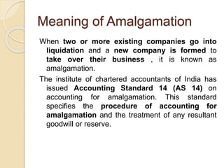 Meaning of Amalgamation
When two or more existing companies go into
liquidation and a new company is formed to
take over their business , it is known as
amalgamation.
The institute of chartered accountants of India has
issued Accounting Standard 14 (AS 14) on
accounting for amalgamation. This standard
specifies the procedure of accounting for
amalgamation and the treatment of any resultant
goodwill or reserve.
 