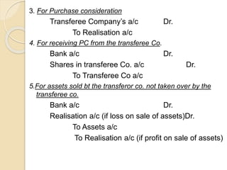 3. For Purchase consideration
Transferee Company’s a/c Dr.
To Realisation a/c
4. For receiving PC from the transferee Co.
Bank a/c Dr.
Shares in transferee Co. a/c Dr.
To Transferee Co a/c
5.For assets sold bt the transferor co. not taken over by the
transferee co.
Bank a/c Dr.
Realisation a/c (if loss on sale of assets)Dr.
To Assets a/c
To Realisation a/c (if profit on sale of assets)
 