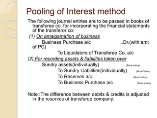 Pooling of Interest method
The following journal entries are to be passed in books of
transferee co. for incorporating the financial statements
of the transferor co:
(1) On amalgamation of business
Business Purchase a/c ..Dr.(with amt
of PC)
To Liquidators of Transferee Co. a/c
(2) For recording assets & liabilities taken over
Sundry assets(individually) (Book Value)
To Sundry Liabilities(individually) (Book Value)
To Reserves a/c (Book Value)
To Business Purchase a/c (Book Value)
Note :The difference between debits & credits is adjusted
in the reserves of transferee company.
 