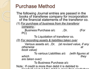 Purchase Method
The following Journal entries are passed in the
books of transferee company for incorporation
of the financial statements of the transferor co.
(1) For purchase of business from the transferor
company :
Business Purchase a/c ..Dr. (For
PC)
To Liquidation of transferor co.
(2) For recording assets & liabilities taken over
Various assets a/c ..Dr. (at revised value, if any
otherwise at
book value)
To various Liabilities a/c (with figures at
which they
are taken over)
To Business Purchase a/c
Note : If credit is more than debit it is debited to
 